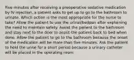 Five minutes after receiving a preoperative sedative medication by IV injection, a patient asks to get up to go to the bathroom to urinate. Which action is the most appropriate for the nurse to take? Allow the patient to use the urinal/bedpan after explaining the need to maintain safety. Assist the patient to the bathroom and stay next to the door to assist the patient back to bed when done. Allow the patient to go to the bathroom because the onset of the medication will be more than five minutes. Ask the patient to hold the urine for a short period because a urinary catheter will be placed in the operating room.