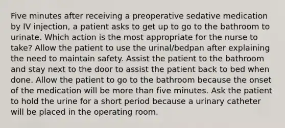 Five minutes after receiving a preoperative sedative medication by IV injection, a patient asks to get up to go to the bathroom to urinate. Which action is the most appropriate for the nurse to take? Allow the patient to use the urinal/bedpan after explaining the need to maintain safety. Assist the patient to the bathroom and stay next to the door to assist the patient back to bed when done. Allow the patient to go to the bathroom because the onset of the medication will be <a href='https://www.questionai.com/knowledge/keWHlEPx42-more-than' class='anchor-knowledge'>more than</a> five minutes. Ask the patient to hold the urine for a short period because a urinary catheter will be placed in the operating room.