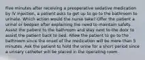 Five minutes after receiving a preoperative sedative medication by IV injection, a patient asks to get up to go to the bathroom to urinate. Which action would the nurse take? Offer the patient a urinal or bedpan after explaining the need to maintain safety. Assist the patient to the bathroom and stay next to the door to assist the patient back to bed. Allow the patient to go to the bathroom since the onset of the medication will be more than 5 minutes. Ask the patient to hold the urine for a short period since a urinary catheter will be placed in the operating room.