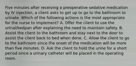 Five minutes after receiving a preoperative sedative medication by IV injection, a client asks to get up to go to the bathroom to urinate. Which of the following actions is the most appropriate for the nurse to implement? A. Offer the client to use the urinal/bedpan after explaining the need to maintain safety. B. Assist the client to the bathroom and stay next to the door to assist the client back to bed when done. C. Allow the client to go to the bathroom since the onset of the medication will be more than five minutes. D. Ask the client to hold the urine for a short period since a urinary catheter will be placed in the operating room.