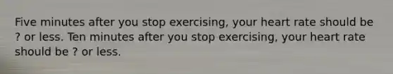 Five minutes after you stop exercising, your heart rate should be ? or less. Ten minutes after you stop exercising, your heart rate should be ? or less.