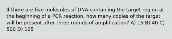 If there are five molecules of DNA containing the target region at the beginning of a PCR reaction, how many copies of the target will be present after three rounds of amplification? A) 15 B) 40 C) 500 D) 125