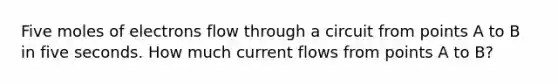 Five moles of electrons flow through a circuit from points A to B in five seconds. How much current flows from points A to B?