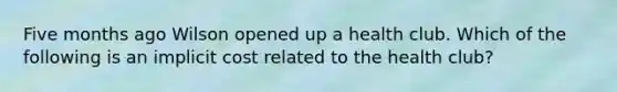 Five months ago Wilson opened up a health club. Which of the following is an implicit cost related to the health club?