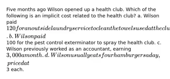 Five months ago Wilson opened up a health club. Which of the following is an implicit cost related to the health club? a. Wilson paid 120 for an outside laundry service to clean the towels used at the club. b. Wilson paid100 for the pest control exterminator to spray the health club. c. Wilson previously worked as an accountant, earning 3,000 a month. d. Wilson usually eats four hamburgers a day, priced at3 each.