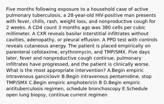 Five months following exposure to a household case of active pulmonary tuberculosis, a 28-year-old HIV-positive man presents with fever, chills, rash, weight loss, and nonproductive cough for 2 weeks. A CD4 count 3 months ago was 380 cells per cubic millimeter. A CXR reveals basilar interstitial infiltrates without cavities, adenopathy, or pleural effusion. A PPD test with controls reveals cutaneous anergy. The patient is placed empirically on parenteral cefotaxime, erythromycin, and TMP/SMX. Five days later, fever and nonproductive cough continue, pulmonary infiltrates have progressed, and the patient is clinically worse. What is the most appropriate intervention? A.Begin empiric intravenous ganciclovir B.Begin intravenous pentamidine, stop TMP/SMX C.Begin empiric amphotericin B D.Begin empiric antituberculosis regimen, schedule bronchoscopy E.Schedule open lung biopsy, continue current regimen