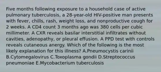 Five months following exposure to a household case of active pulmonary tuberculosis, a 28-year-old HIV-positive man presents with fever, chills, rash, weight loss, and nonproductive cough for 2 weeks. A CD4 count 3 months ago was 380 cells per cubic millimeter. A CXR reveals basilar interstitial infiltrates without cavities, adenopathy, or pleural effusion. A PPD test with controls reveals cutaneous anergy. Which of the following is the most likely explanation for this illness? A.Pneumocystis carinii B.Cytomegalovirus C.Toxoplasma gondii D.Streptococcus pneumoniae E.Mycobacterium tuberculosis