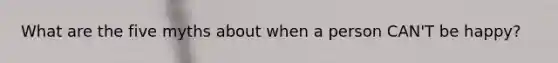 What are the five myths about when a person CAN'T be happy?