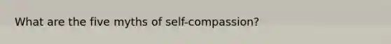 What are the five myths of self-compassion?