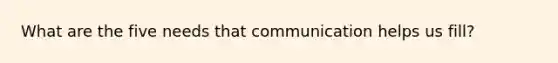 What are the five needs that communication helps us fill?