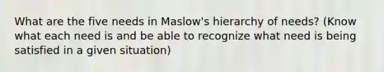 What are the five needs in Maslow's hierarchy of needs? (Know what each need is and be able to recognize what need is being satisfied in a given situation)