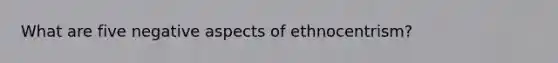 What are five negative aspects of ethnocentrism?