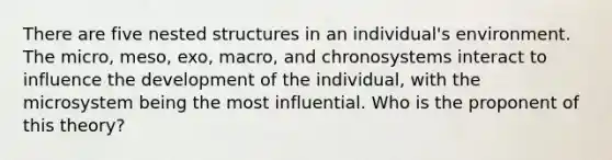 There are five nested structures in an individual's environment. The micro, meso, exo, macro, and chronosystems interact to influence the development of the individual, with the microsystem being the most influential. Who is the proponent of this theory?