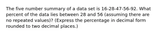 The five number summary of a data set is 16-28-47-56-92. What percent of the data lies between 28 and 56 (assuming there are no repeated values)? (Express the percentage in decimal form rounded to two decimal places.)