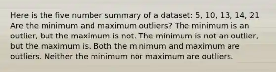 Here is the five number summary of a dataset: 5, 10, 13, 14, 21 Are the minimum and maximum outliers? The minimum is an outlier, but the maximum is not. The minimum is not an outlier, but the maximum is. Both the minimum and maximum are outliers. Neither the minimum nor maximum are outliers.