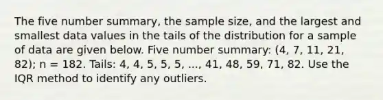 The five number summary, the sample size, and the largest and smallest data values in the tails of the distribution for a sample of data are given below. Five number summary: (4, 7, 11, 21, 82); n = 182. Tails: 4, 4, 5, 5, 5, ..., 41, 48, 59, 71, 82. Use the IQR method to identify any outliers.