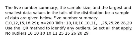 The five number summary, the sample size, and the largest and smallest data values in the tails of the distribution for a sample of data are given below. Five number summary: (10,12,15,18,29); n=200 Tails: 10,10,10,10,11,...,25,25,26,28,29 Use the I⁢Q⁢R method to identify any outliers. Select all that apply. No outliers 10 10 10 10 11 25 25 26 28 29