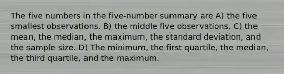 The five numbers in the five-number summary are A) the five smallest observations. B) the middle five observations. C) the mean, the median, the maximum, the standard deviation, and the sample size. D) The minimum, the first quartile, the median, the third quartile, and the maximum.