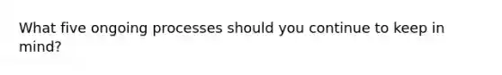What five ongoing processes should you continue to keep in mind?