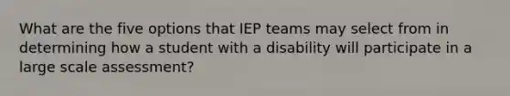 What are the five options that IEP teams may select from in determining how a student with a disability will participate in a large scale assessment?