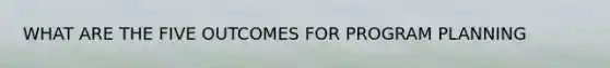 WHAT ARE THE FIVE OUTCOMES FOR PROGRAM PLANNING