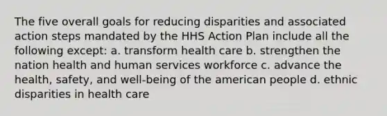 The five overall goals for reducing disparities and associated action steps mandated by the HHS Action Plan include all the following except: a. transform health care b. strengthen the nation health and human services workforce c. advance the health, safety, and well-being of the american people d. ethnic disparities in health care