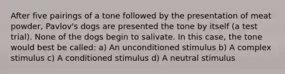 After five pairings of a tone followed by the presentation of meat powder, Pavlov's dogs are presented the tone by itself (a test trial). None of the dogs begin to salivate. In this case, the tone would best be called: a) An unconditioned stimulus b) A complex stimulus c) A conditioned stimulus d) A neutral stimulus