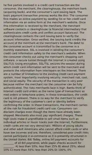 he five parties involved in a credit card transaction are the consumer, the merchant, the clearinghouse, the merchant bank (acquiring bank), and the consumer's card issuing bank. The basic payment transaction process works like this: The consumer first makes an online payment by sending his or her credit card information via an online form at the merchant's website. Once this information is received by the merchant, the merchant software contacts a clearinghouse (a financial intermediary that authenticates credit cards and verifies account balances). The clearinghouse contacts the card issuing bank to verify the account information. Once verified, the issuing bank credits the account of the merchant at the merchant's bank. The debit to the consumer account is transmitted to the consumer in a monthly statement. SSL is involved in sending the consumer's credit card information safely to the merchant's website. When the consumer checks out using the merchant's shopping cart software, a secure tunnel through the Internet is created using SSL/TLS. Using encryption, SSL/TSL secures the session during which credit card information will be sent to the merchant and protects the information from interlopers on the Internet. There are a number of limitations to the existing credit card payment system, most importantly involving security, merchant risk, cost, and social equity. The security of the transaction is very poor because neither the merchant nor the consumer can be fully authenticated. The risks merchants face is high. Banks think of Internet credit card orders as the same type of transactions as mail orders or telephone orders. In these transactions, the credit card is not present. There is no way for the merchant to verify the legitimacy of the customer's card or identity before confirming the order. In these transactions, the merchant carries all the risk for fraudulent credit card use. Consumers can disclaim charges even though the items have already been shipped. Merchants also must pay significant charges. These high costs make it unprofitable to sell small items such as individual articles or music tracks over the Internet. Furthermore, credit cards are not very democratic. Millions of young adults and other adult Americans who cannot afford credit cards or who have low incomes and are, therefore, considered poor credit risks cannot participate in e-commerce as it is presently structured in the United States. 84) Today, online bill payment accounts for ________ of all bill payments, while paper checks account for ________. A) less than 10%; less than 25% B) about 25%; about 10% C) more than 55%; less than 20% D) 100%; 0%