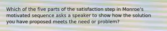 Which of the five parts of the satisfaction step in Monroe's motivated sequence asks a speaker to show how the solution you have proposed meets the need or problem?