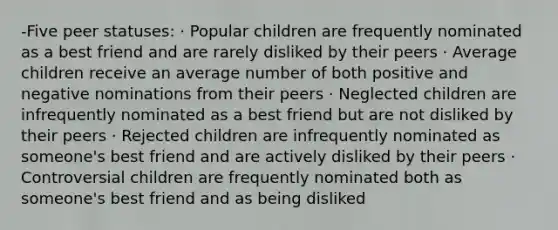 -Five peer statuses: · Popular children are frequently nominated as a best friend and are rarely disliked by their peers · Average children receive an average number of both positive and negative nominations from their peers · Neglected children are infrequently nominated as a best friend but are not disliked by their peers · Rejected children are infrequently nominated as someone's best friend and are actively disliked by their peers · Controversial children are frequently nominated both as someone's best friend and as being disliked