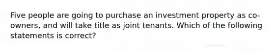 Five people are going to purchase an investment property as co-owners, and will take title as joint tenants. Which of the following statements is correct?