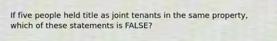 If five people held title as joint tenants in the same property, which of these statements is FALSE?