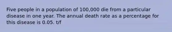 Five people in a population of 100,000 die from a particular disease in one year. The annual death rate as a percentage for this disease is 0.05. t/f