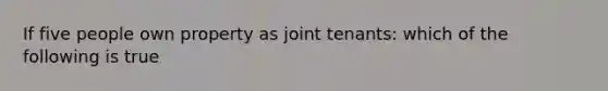 If five people own property as joint tenants: which of the following is true