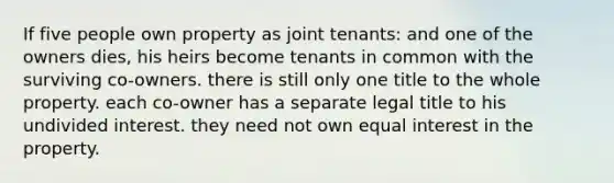 If five people own property as joint tenants: and one of the owners dies, his heirs become tenants in common with the surviving co-owners. there is still only one title to the whole property. each co-owner has a separate legal title to his undivided interest. they need not own equal interest in the property.