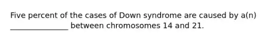 Five percent of the cases of Down syndrome are caused by a(n) _______________ between chromosomes 14 and 21.