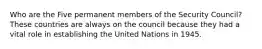 Who are the Five permanent members of the Security Council? These countries are always on the council because they had a vital role in establishing the United Nations in 1945.