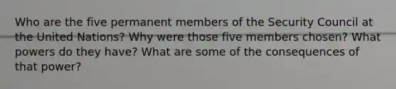 Who are the five permanent members of the Security Council at the United Nations? Why were those five members chosen? What powers do they have? What are some of the consequences of that power?