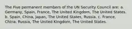 The Five permanent members of the UN Security Council are: a. Germany, Spain, France, The United Kingdom, The United States. b. Spain, China, Japan, The United States, Russia. c. France, China, Russia, The United Kingdom, The United States.