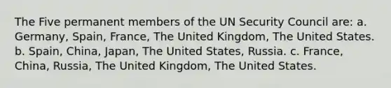 The Five permanent members of the UN Security Council are: a. Germany, Spain, France, The United Kingdom, The United States. b. Spain, China, Japan, The United States, Russia. c. France, China, Russia, The United Kingdom, The United States.