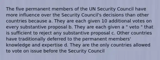 The five permanent members of the UN Security Council have more influence over the Security Council's decisions than other countries because a. They are each given 10 additional votes on every substantive proposal b. They are each given a " veto " that is sufficient to reject any substantive proposal c. Other countries have traditionally deferred to the permanent members' knowledge and expertise d. They are the only countries allowed to vote on issue before the Security Council