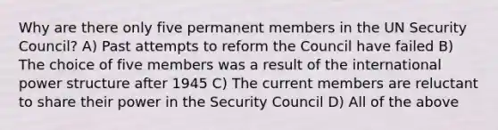 Why are there only five permanent members in the UN Security Council? A) Past attempts to reform the Council have failed B) The choice of five members was a result of the international power structure after 1945 C) The current members are reluctant to share their power in the Security Council D) All of the above