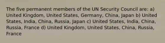 The five permanent members of the UN Security Council are: a) United Kingdom, United States, Germany, China, Japan b) United States, India, China, Russia, Japan c) United States, India, China, Russia, France d) United Kingdom, United States, China, Russia, France