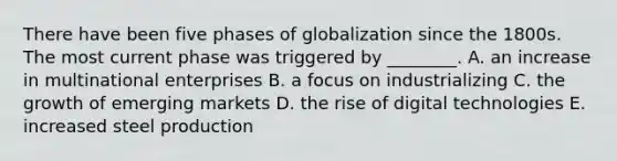 There have been five phases of globalization since the 1800s. The most current phase was triggered by​ ________. A. an increase in multinational enterprises B. a focus on industrializing C. the growth of emerging markets D. the rise of digital technologies E. increased steel production