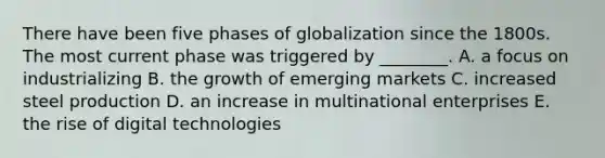 There have been five phases of globalization since the 1800s. The most current phase was triggered by​ ________. A. a focus on industrializing B. the growth of emerging markets C. increased steel production D. an increase in multinational enterprises E. the rise of digital technologies