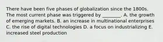 There have been five phases of globalization since the 1800s. The most current phase was triggered by​ ________. A. the growth of emerging markets. B. an increase in multinational enterprises C. the rise of digital technologies D. a focus on industrializing E. increased steel production