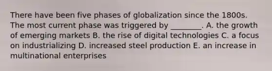 There have been five phases of globalization since the 1800s. The most current phase was triggered by​ ________. A. the growth of emerging markets B. the rise of digital technologies C. a focus on industrializing D. increased steel production E. an increase in multinational enterprises