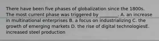 There have been five phases of globalization since the 1800s. The most current phase was triggered by​ ________. A. an increase in multinational enterprises B. a focus on industrializing C. the growth of emerging markets D. the rise of digital technologiesE. increased steel production