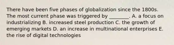 There have been five phases of globalization since the 1800s. The most current phase was triggered by​ ________. A. a focus on industrializing B. increased steel production C. the growth of emerging markets D. an increase in multinational enterprises E. the rise of digital technologies