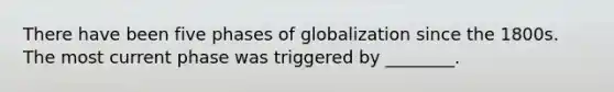 There have been five phases of globalization since the 1800s. The most current phase was triggered by​ ________.